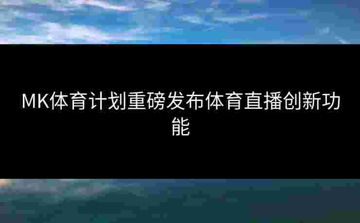 MK体育计划重磅发布体育直播创新功能