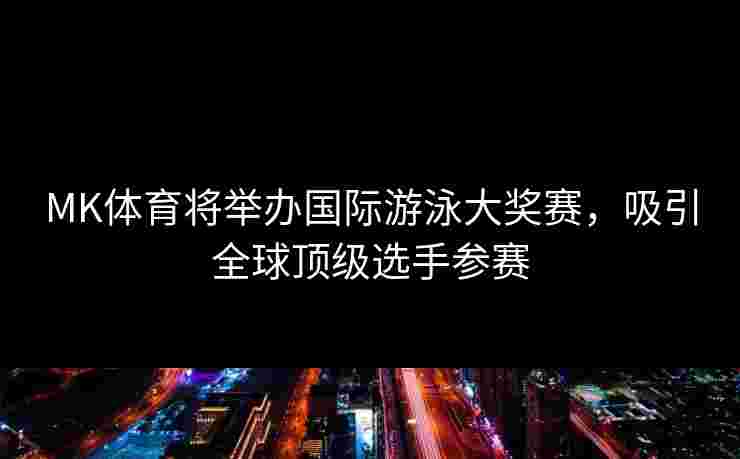 MK体育将举办国际游泳大奖赛，吸引全球顶级选手参赛