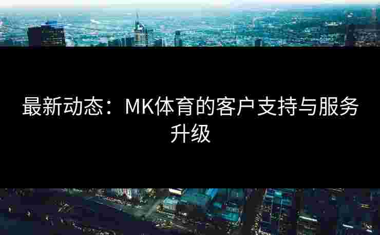 最新动态：MK体育的客户支持与服务升级