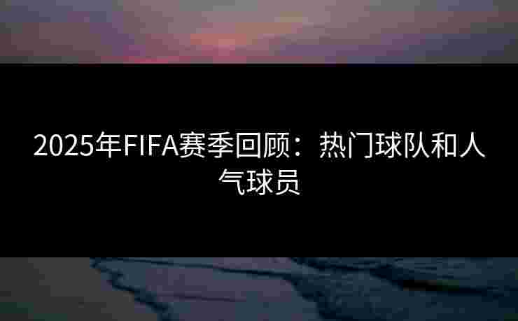 2025年FIFA赛季回顾：热门球队和人气球员