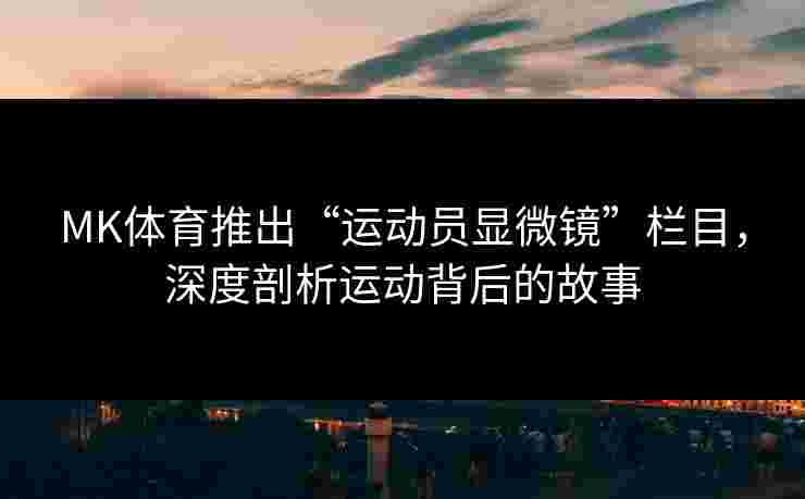 MK体育推出“运动员显微镜”栏目，深度剖析运动背后的故事