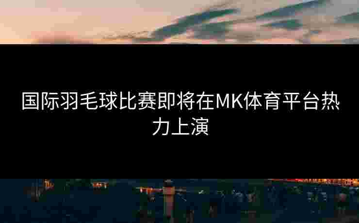 国际羽毛球比赛即将在MK体育平台热力上演