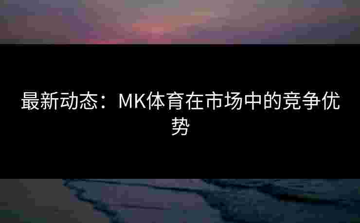 最新动态：MK体育在市场中的竞争优势