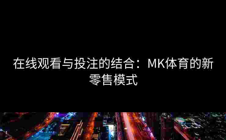在线观看与投注的结合：MK体育的新零售模式
