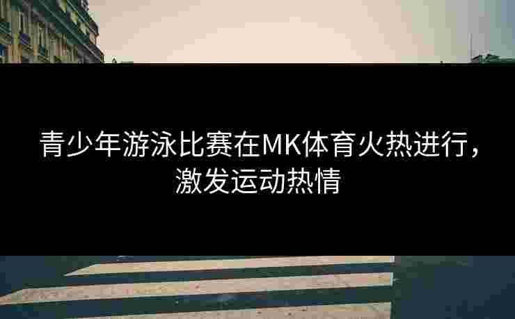 青少年游泳比赛在MK体育火热进行，激发运动热情