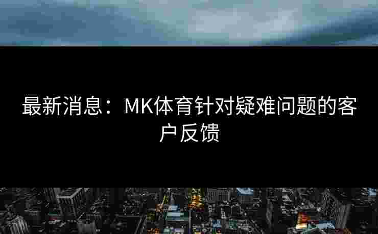 最新消息：MK体育针对疑难问题的客户反馈
