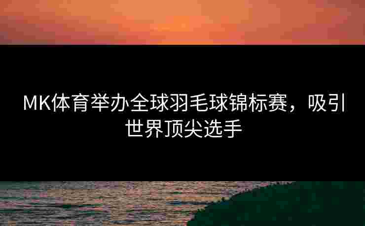 MK体育举办全球羽毛球锦标赛，吸引世界顶尖选手