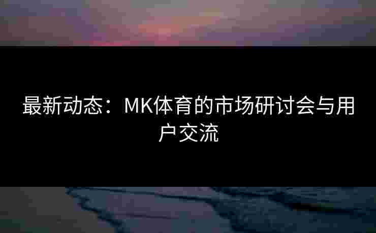 最新动态：MK体育的市场研讨会与用户交流