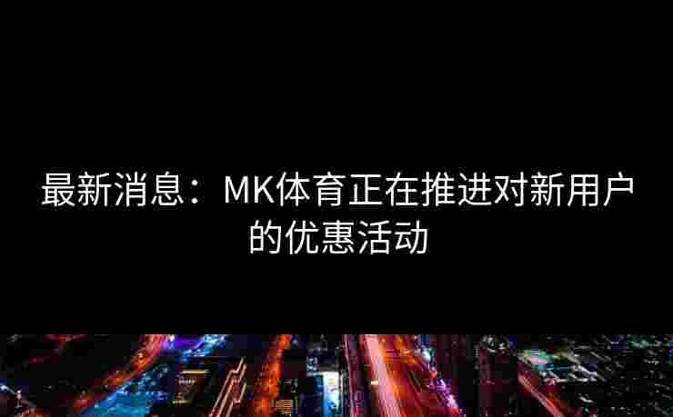 最新消息：MK体育正在推进对新用户的优惠活动