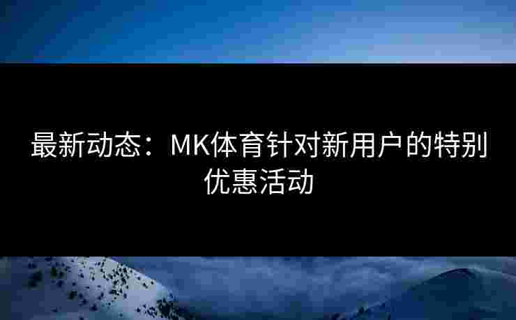 最新动态：MK体育针对新用户的特别优惠活动